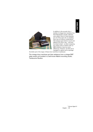 Page 26Groove Agent 3
English 25
ENGLISH
In addition to the acoustic kits, a 
handful of vintage drum machines from 
Sven Bornemark’s private collection 
were added. Some of these beauties 
are over thirty years old, so sampling 
them was not without complications. 
Old analogue gear tends to sound a bit 
different from day to day – and even 
from beat to beat – so when comparing 
the original, built-in rhythms with our 
MIDI renditions, there are some 
differences. However, we think we’ve 
managed to capture...