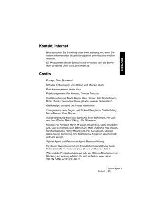 Page 252Groove Agent 3
Deutsch 251
DEUTSCH
Kontakt, Internet
Bitte besuchen Sie Steinberg unter www.steinberg.net, wenn Sie 
weitere Informationen, aktuelle Neuigkeiten oder Updates erhalten 
möchten.
Die Produzenten dieser Software sind erreichbar über die Borne-
mark-Webseite unter www.bornemark.se.
Credits
Konzept: Sven Bornemark
Software-Entwicklung: Dave Brown und Michael Spork
Produktmanagement: Helge Vogt
Projektanagement: Per Almered, Thomas Fransson
Qualitätssicherung: Martin Gente, Uwe Hübner, Götz...