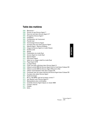 Page 256Groove Agent 3
Français 255
FRANÇAIS
Table des matières
256Bienvenue !
258Qu’est-ce que Groove Agent ?
258Quoi de neuf dans Groove Agent 3 ?
259Enregistrez Groove Agent !
260Installation
265Configuration de l’instrument
268Premier test
268Terminologie Groove Agent
270À propos des sons dans Groove Agent
281Special Agent : Rasmus Kihlberg
283Usage de Groove Agent en mode Classic
284Fenêtre LCD
284Range
302Présentation du mode Dual
305Groove Agent en mode Dual
306Special Agent
310Percussion Agent
317Idées...