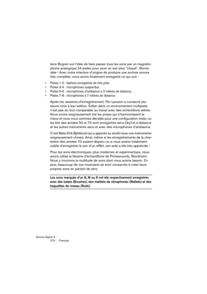 Page 275Groove Agent 3
274 Français
Jens Bogren eut l’idée de faire passer tous les sons par un magnéto-
phone analogique 24 pistes pour avoir un son plus “chaud”. Bonne 
idée ! Avec notre intention d’origine de produire une archive sonore 
très complète, nous avons finalement enregistré ce qui suit :
•Pistes 1-2 : batterie enregistrée de très près.
•Pistes 3-4 : microphones suspendus.
•Pistes 5-6 : microphones d’ambiance à 2 mètres de distance.
•Pistes 7-8 : microphones à 7 mètres de distance.
Après les...