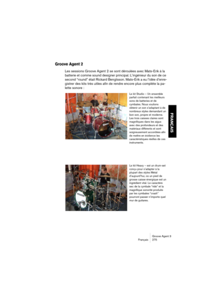 Page 276Groove Agent 3
Français 275
FRANÇAIS
Groove Agent 2
Les sessions Groove Agent 2 se sont déroulées avec Mats-Erik à la 
batterie et comme sound designer principal. L’ingénieur du son de ce 
second “round” était Rickard Bengtsson. Mats-Erik a eu l’idée d’enre-
gistrer des kits très utiles afin de rendre encore plus complète la pa-
lette sonore :
Le kit Studio – Un ensemble 
parfait contenant les meilleurs 
sons de batteries et de 
cymbales. Nous voulions 
obtenir un son s’adaptant à de 
nombreux styles...