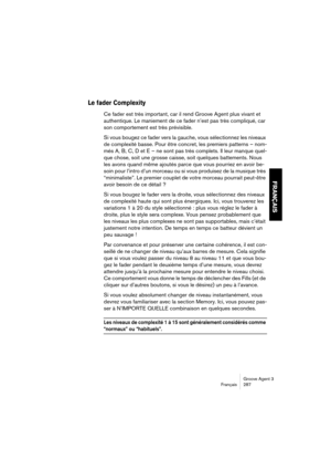 Page 288Groove Agent 3
Français 287
FRANÇAIS
Le fader Complexity
Ce fader est très important, car il rend Groove Agent plus vivant et 
authentique. Le maniement de ce fader n’est pas très compliqué, car 
son comportement est très prévisible.
Si vous bougez ce fader vers la gauche, vous sélectionnez les niveaux 
de complexité basse. Pour être concret, les premiers patterns – nom-
més A, B, C, D et E – ne sont pas très complets. Il leur manque quel-
que chose, soit une grosse caisse, soit quelques battements. Nous...