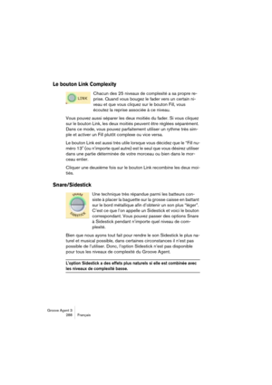 Page 289Groove Agent 3
288 Français
Le bouton Link Complexity
Chacun des 25 niveaux de complexité a sa propre re-
prise. Quand vous bougez le fader vers un certain ni-
veau et que vous cliquez sur le bouton Fill, vous 
écoutez la reprise associée à ce niveau.
Vous pouvez aussi séparer les deux moitiés du fader. Si vous cliquez 
sur le bouton Link, les deux moitiés peuvent être réglées séparément. 
Dans ce mode, vous pouvez parfaitement utiliser un rythme très sim-
ple et activer un Fill plutôt complexe ou vice...