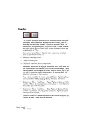 Page 297Groove Agent 3
296 Français
Stop/Run
Ces boutons servent à démarrer/arrêter le moteur interne des motifs 
rythmiques. Bien que Groove Agent puisse être utilisé si votre sé-
quenceur hôte est arrêté, il jouera toujours au tempo (BPM) et à la 
mesure (time signature) de votre programme hôte. Lorsque votre sé-
quenceur tourne, Groove Agent suit le tempo et se synchronise aux 
temps (beats) de l’hôte.
Vous pouvez lancer Groove Agent et votre séquenceur simultané-
ment, en procédant comme ceci :
1.Démarrez...