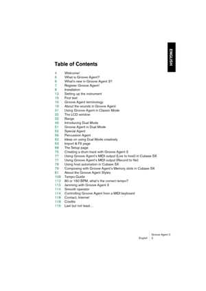 Page 4 
Groove Agent 3
English 3 
ENGLISH
 
Table of Contents
 
4  
Welcome!  
6  
What is Groove Agent?  
6  
What’s new in Groove Agent 3?  
7  
Register Groove Agent!  
8  
Installation  
13  
Setting up the instrument  
16  
First test  
16  
Groove Agent terminology  
18  
About the sounds in Groove Agent  
31  
Using Groove Agent in Classic Mode  
32  
The LCD window  
32  
Range  
49  
Introducing Dual Mode  
51  
Groove Agent in Dual Mode  
52  
Special Agent  
56  
Percussion Agent  
62  
Ideas on...