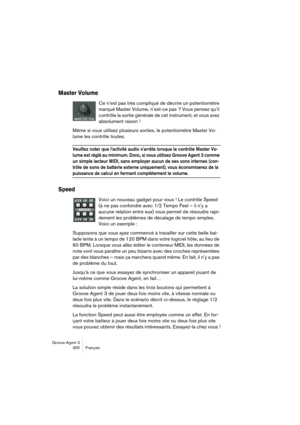 Page 301Groove Agent 3
300 Français
Master Volume
Ce n’est pas très compliqué de décrire un potentiomètre 
marqué Master Volume, n’est-ce pas ? Vous pensez qu’il 
contrôle la sortie générale de cet instrument, et vous avez 
absolument raison ! 
Même si vous utilisez plusieurs sorties, le potentiomètre Master Vo-
lume les contrôle toutes.
Veuillez noter que l’activité audio s’arrête lorsque le contrôle Master Vo-
lume est réglé au minimum. Donc, si vous utilisez Groove Agent 3 comme 
un simple lecteur MIDI, sans...