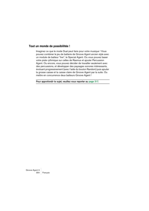Page 305Groove Agent 3
304 Français
Tout un monde de possibilités !
Imaginez ce que le mode Dual peut faire pour votre musique ! Vous 
pouvez combiner le jeu de batterie de Groove Agent ancien style avec 
un module de batteur “live”, le Special Agent. Ou vous pouvez baser 
votre piste rythmique sur celles de Rasmus et ajouter Percussion 
Agent. Ou encore, vous pouvez décider de travailler seulement avec 
des percussions, et développer des paysages sonores intéressants, 
évoluant progressivement (avec l’aide du...