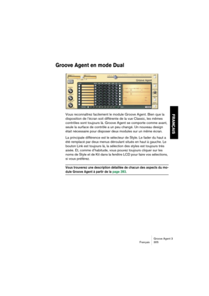 Page 306Groove Agent 3
Français 305
FRANÇAIS
Groove Agent en mode Dual
Vous reconnaîtrez facilement le module Groove Agent. Bien que la 
disposition de l’écran soit différente de la vue Classic, les mêmes 
contrôles sont toujours là. Groove Agent se comporte comme avant, 
seule la surface de contrôle a un peu changé. Un nouveau design 
était nécessaire pour disposer deux modules sur un même écran.
La principale différence est le sélecteur de Style. Le fader du haut a 
été remplacé par deux menus déroulant situés...