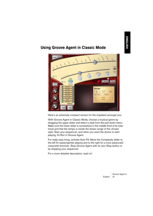 Page 32Groove Agent 3
English 31
ENGLISH
Using Groove Agent in Classic Mode
Here’s an extremely compact version for the impatient amongst you:
With Groove Agent in Classic Mode, choose a musical genre by 
dragging the upper slider and select a style from the pull-down menu. 
Make sure the lower slider is somewhere in the middle third of its total 
travel and that the tempo is inside the tempo range of the chosen 
style. Start your sequencer, and when you want the drums to start 
playing, hit Run in Groove...