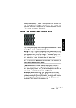 Page 314Groove Agent 3
Français 313
FRANÇAIS
Pressez les boutons 1, 2, 3, 4 et 5 puis choisissez une variation que 
vous aimez. Après cela, chargez un autre Groove dans un canal vide 
et essayez de trouver quelque chose qui aille avec le premier Groove. 
Puis cherchez un troisième Groove, etc.
Shuffle, Tune, Ambience, Pan, Volume et Output
Voici cinq potentiomètres plus un sélecteur qui vous aideront à définir 
le feeling et le son de chaque canal de Groove. 
Shuffle – Si vous le tournez dans le sens des...