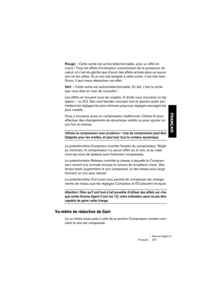 Page 322Groove Agent 3
Français 321
FRANÇAIS
Rouge – Cette sortie est active/sélectionnable, avec un effet en 
cours ! Tous les effets d’ordinateur consomment de la puissance de 
calcul, et c’est du gâchis que d’avoir des effets activés alors qu’aucun 
son ne les utilise. Si un son est assigné à cette sortie, c’est très bien. 
Sinon, il faut mieux désactiver cet effet.
Vert – Cette sortie est active/sélectionnable. En fait, c’est la sortie 
que vous êtes en train de consulter !
Les effets se trouvent sous les...