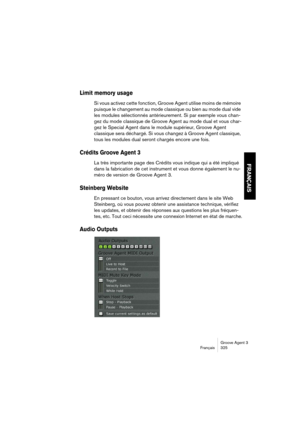 Page 326Groove Agent 3
Français 325
FRANÇAIS
Limit memory usage
Si vous activez cette fonction, Groove Agent utilise moins de mémoire 
puisque le changement au mode classique ou bien au mode dual vide 
les modules sélectionnés antérieurement. Si par exemple vous chan-
gez du mode classique de Groove Agent au mode dual et vous char-
gez le Special Agent dans le module supérieur, Groove Agent 
classique sera déchargé. Si vous changez à Groove Agent classique, 
tous les modules dual seront chargés encore une fois....