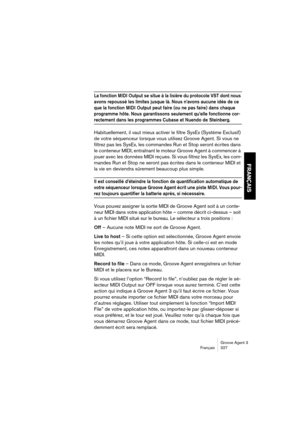 Page 328Groove Agent 3
Français 327
FRANÇAIS
La fonction MIDI Output se situe à la lisière du protocole VST dont nous 
avons repoussé les limites jusque là. Nous n’avons aucune idée de ce 
que la fonction MIDI Output peut faire (ou ne pas faire) dans chaque 
programme hôte. Nous garantissons seulement qu’elle fonctionne cor-
rectement dans les programmes Cubase et Nuendo de Steinberg. 
Habituellement, il vaut mieux activer le filtre SysEx (Système Exclusif) 
de votre séquenceur lorsque vous utilisez Groove...