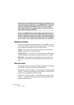 Page 329Groove Agent 3
328 Français
Veuillez noter que la configuration “Groove Agent en mode Classic et un 
module Groove Agent chargé dans la part SUPÉRIEURE en mode Dual” 
restitue les données de notes MIDI en sortie ; alors qu’un module 
Groove Agent chargé dans la partie inférieure en mode Dual NE resti-
tuera aucune donnée de notes MIDI.
En fait, vous POUVEZ utiliser les fichiers MIDI exportés depuis Groove 
Agent pour alimenter un module Groove Agent chargé dans la partie infé-
rieure (en mode Dual)....