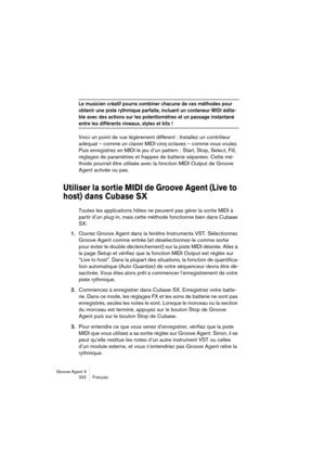 Page 333Groove Agent 3
332 Français
Le musicien créatif pourra combiner chacune de ces méthodes pour 
obtenir une piste rythmique parfaite, incluant un conteneur MIDI édita-
ble avec des actions sur les potentiomètres et un passage instantané 
entre les différents niveaux, styles et kits !
Voici un point de vue légèrement différent : Installez un contrôleur 
adéquat – comme un clavier MIDI cinq octaves – comme vous voulez. 
Puis enregistrez en MIDI le jeu d’un pattern : Start, Stop, Select, Fill, 
réglages de...