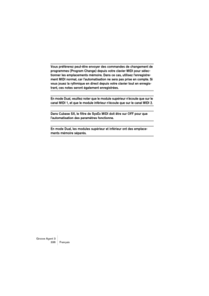 Page 337Groove Agent 3
336 Français
Vous préférerez peut-être envoyer des commandes de changement de 
programmes (Program Change) depuis votre clavier MIDI pour sélec-
tionner les emplacements mémoire. Dans ce cas, utilisez l’enregistre-
ment MIDI normal, car l’automatisation ne sera pas prise en compte. Si 
vous jouez la rythmique en direct depuis votre clavier tout en enregis-
trant, ces notes seront également enregistrées.
En mode Dual, veuillez noter que le module supérieur n’écoute que sur le 
canal MIDI 1,...