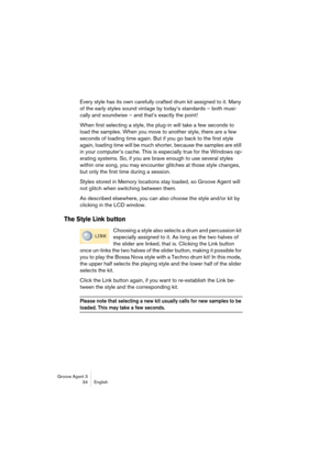 Page 35Groove Agent 3
34 English
Every style has its own carefully crafted drum kit assigned to it. Many 
of the early styles sound vintage by today’s standards – both musi-
cally and soundwise – and that’s exactly the point!
When first selecting a style, the plug-in will take a few seconds to 
load the samples. When you move to another style, there are a few 
seconds of loading time again. But if you go back to the first style 
again, loading time will be much shorter, because the samples are still 
in your...