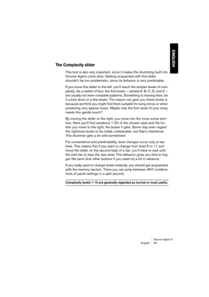 Page 36Groove Agent 3
English 35
ENGLISH
The Complexity slider
This tool is also very important, since it makes the drumming built into 
Groove Agent come alive. Getting acquainted with this slider 
shouldn’t be too problematic, since its behavior is very predictable. 
If you move this slider to the left, you’ll reach the simpler levels of com-
plexity. As a matter of fact, the first levels – named A, B, C, D, and E – 
are usually not even complete patterns. Something is missing here, be 
it a kick drum or a...