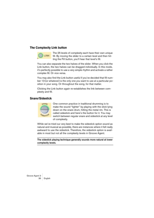 Page 37Groove Agent 3
36 English
The Complexity Link button
The 25 levels of complexity each have their own unique 
fill. By moving the slider to a certain level and then hit-
ting the Fill button, you’ll hear that level’s fill.
You can also separate the two halves of the slider. When you click the 
Link button, the two halves can be dragged individually. In this mode, 
it’s perfectly possible to use a very simple rhythm and activate a rather 
complex fill. Or vice versa.
You may also find the Link button...