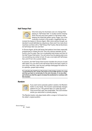 Page 39Groove Agent 3
38 English
Half Tempo Feel
One trick many live drummers use is to change their 
playing to “half tempo feel”. It usually involves slowing 
down the kick and snare pattern to half tempo while 
keeping the hihat/ride pattern going. Figge, one of the 
musicians involved in this project, suggested that we 
include this feature in Groove Agent. After some serious thought, we 
decided it would definitely be a big bonus; there aren’t too many drum 
machines out there with a “Half Tempo Feel”...