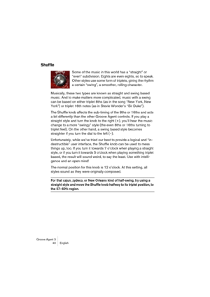 Page 41Groove Agent 3
40 English
Shuffle
Some of the music in this world has a “straight” or 
“even” subdivision. Eights are even eights, so to speak. 
Other styles use some form of triplets, giving the rhythm 
a certain “swing”, a smoother, rolling character.
Musically, these two types are known as straight and swing based 
music. And to make matters more complicated, music with a swing 
can be based on either triplet 8ths (as in the song “New York, New 
York”) or triplet 16th notes (as in Stevie Wonder’s “Sir...
