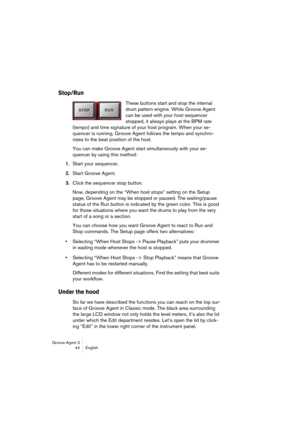 Page 45Groove Agent 3
44 English
Stop/Run
These buttons start and stop the internal 
drum pattern engine. While Groove Agent 
can be used with your host sequencer 
stopped, it always plays at the BPM rate 
(tempo) and time signature of your host program. When your se-
quencer is running, Groove Agent follows the tempo and synchro-
nizes to the beat position of the host.
You can make Groove Agent start simultaneously with your se-
quencer by using this method: 
1.Start your sequencer. 
2.Start Groove Agent....