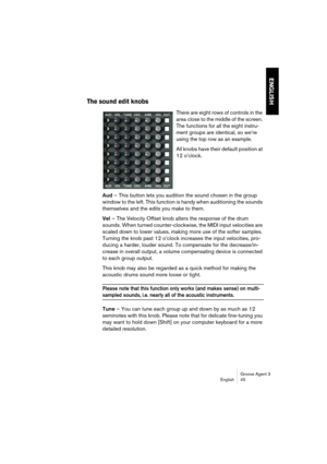 Page 46Groove Agent 3
English 45
ENGLISH
The sound edit knobs
There are eight rows of controls in the 
area close to the middle of the screen. 
The functions for all the eight instru-
ment groups are identical, so we’re 
using the top row as an example. 
All knobs have their default position at 
12 o’clock.
Aud – This button lets you audition the sound chosen in the group 
window to the left. This function is handy when auditioning the sounds 
themselves and the edits you make to them.
Vel – The Velocity Offset...