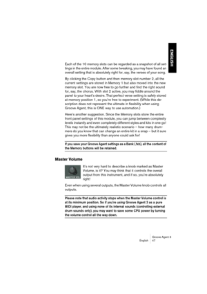 Page 48Groove Agent 3
English 47
ENGLISH
Each of the 10 memory slots can be regarded as a snapshot of all set-
tings in the entire module. After some tweaking, you may have found an 
overall setting that is absolutely right for, say, the verses of your song.
By clicking the Copy button and then memory slot number 2, all the 
current settings are stored in Memory 1 but also moved into the new 
memory slot. You are now free to go further and find the right sound 
for, say, the chorus. With slot 2 active, you may...