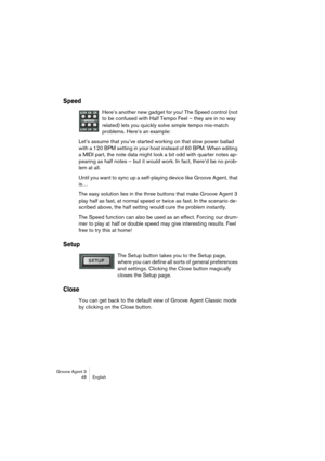 Page 49Groove Agent 3
48 English
Speed
Here’s another new gadget for you! The Speed control (not 
to be confused with Half Tempo Feel – they are in no way 
related) lets you quickly solve simple tempo mis-match 
problems. Here’s an example:
Let’s assume that you’ve started working on that slow power ballad 
with a 120 BPM setting in your host instead of 60 BPM. When editing 
a MIDI part, the note data might look a bit odd with quarter notes ap-
pearing as half notes – but it would work. In fact, there’d be no...