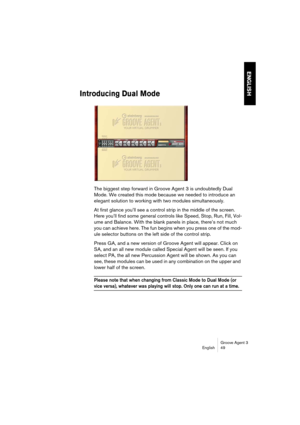 Page 50Groove Agent 3
English 49
ENGLISH
Introducing Dual Mode
The biggest step forward in Groove Agent 3 is undoubtedly Dual 
Mode. We created this mode because we needed to introduce an 
elegant solution to working with two modules simultaneously. 
At first glance you’ll see a control strip in the middle of the screen. 
Here you’ll find some general controls like Speed, Stop, Run, Fill, Vol-
ume and Balance. With the blank panels in place, there’s not much 
you can achieve here. The fun begins when you press...