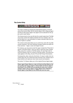 Page 51Groove Agent 3
50 English
The Control Strip
You load a module by pressing the appropriate buttons on the left 
side of the Control Strip: GA for Groove Agent, SA for Special Agent 
and PA for Percussion Agent. Any Agent can be selected for the up-
per and/or lower halves.
The Volume knob to the very left sets the overall output level. The Bal-
ance knob controls the balance between the two modules. Use it to 
set the ideal mix or use automation to create a dramatic fade from one 
kind of rhythm to...