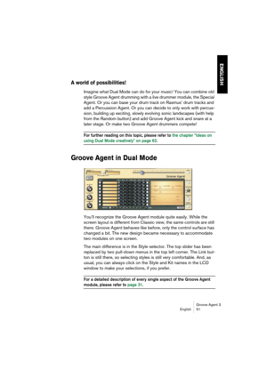 Page 52Groove Agent 3
English 51
ENGLISH
A world of possibilities!
Imagine what Dual Mode can do for your music! You can combine old 
style Groove Agent drumming with a live drummer module, the Special 
Agent. Or you can base your drum track on Rasmus’ drum tracks and 
add a Percussion Agent. Or you can decide to only work with percus-
sion, building up exciting, slowly evolving sonic landscapes (with help 
from the Random button) and add Groove Agent kick and snare at a 
later stage. Or make two Groove Agent...