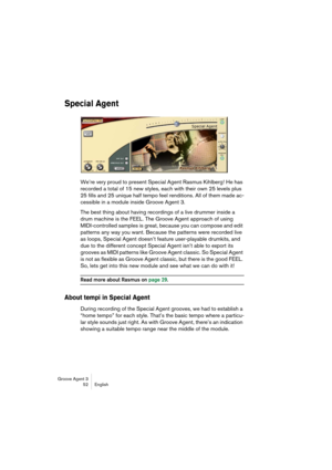 Page 53Groove Agent 3
52 English
Special Agent
We’re very proud to present Special Agent Rasmus Kihlberg! He has 
recorded a total of 15 new styles, each with their own 25 levels plus 
25 fills and 25 unique half tempo feel renditions. All of them made ac-
cessible in a module inside Groove Agent 3.
The best thing about having recordings of a live drummer inside a 
drum machine is the FEEL. The Groove Agent approach of using 
MIDI-controlled samples is great, because you can compose and edit 
patterns any way...