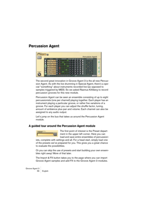 Page 57Groove Agent 3
56 English
Percussion Agent
The second great innovation in Groove Agent 3 is the all new Percus-
sion Agent. As with the live drumming in Special Agent, there’s a spe-
cial “something” about instruments recorded live (as opposed to 
samples triggered by MIDI). So we asked Rasmus Kihlberg to record 
percussion grooves for this new module.
Percussion Agent can be seen an ensemble consisting of up to eight 
percussionists (one per channel) playing together. Each player has an 
instrument...