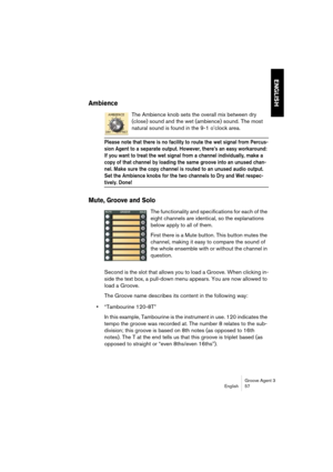 Page 58Groove Agent 3
English 57
ENGLISH
Ambience
The Ambience knob sets the overall mix between dry 
(close) sound and the wet (ambience) sound. The most 
natural sound is found in the 9-1 o’clock area.
Please note that there is no facility to route the wet signal from Percus-
sion Agent to a separate output. However, there’s an easy workaround: 
If you want to treat the wet signal from a channel individually, make a 
copy of that channel by loading the same groove into an unused chan-
nel. Make sure the copy...