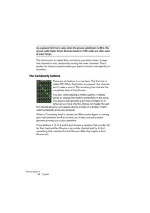 Page 59Groove Agent 3
58 English
As a general hint (not a rule), when the groove subdivision is 8ths, this 
groove suits higher tempi. Grooves based on 16th notes are often used 
at lower tempi.
The third button is called Solo, and that’s just what it does. It plays 
that channel in solo, temporarily muting the other channels. That’s 
perfect for those occasions when you want to monitor one specific in-
strument.
The Complexity buttons
There are six buttons in a row here. The first one is 
called Off. When that...
