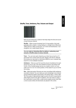 Page 60Groove Agent 3
English 59
ENGLISH
Shuffle, Tune, Ambience, Pan, Volume and Output
Next are five knobs plus a selector that help shape the feel and sound 
of each Groove channel. 
Shuffle – When turned clockwise from it’s top position, this knob 
gradually adds a triplet or swing feeling to a straight (even 8ths/even 
16ths) Groove. When turned from 12 o’clock and backwards, it can 
straighten out a triplet based Groove.
You can create an interesting effect by adding or subtracting small 
amounts of...