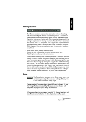 Page 62Groove Agent 3
English 61
ENGLISH
Memory locations
The Memory locations represent an alternative method of working 
with Percussion Agent. Think of each memory slot as a snapshot of 
the entire Percussion Agent panel. When you first open Percussion 
Agent, the first memory button is lit. This means that it’s active, it’s lis-
tening, it registers every change you make. You don’t have to activate 
this memory slot – it’s always live. The Copy button copies whatever 
is on Percussion Agent’s panel into any...