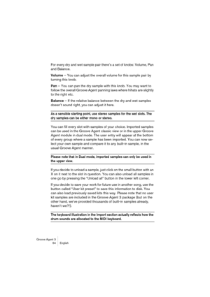 Page 65Groove Agent 3
64 English
For every dry and wet sample pair there’s a set of knobs: Volume, Pan 
and Balance. 
Volume – You can adjust the overall volume for this sample pair by 
turning this knob.
Pan – You can pan the dry sample with this knob. You may want to 
follow the overall Groove Agent panning laws where hihats are slightly 
to the right etc.
Balance – If the relative balance between the dry and wet samples 
doesn’t sound right, you can adjust it here.
As a sensible starting point, use stereo...