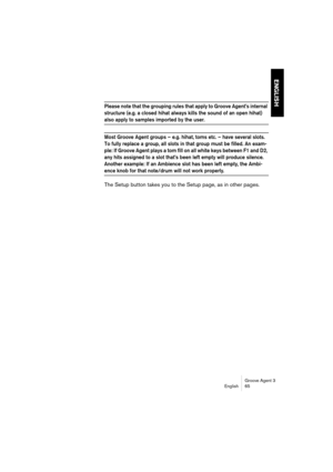 Page 66Groove Agent 3
English 65
ENGLISH
Please note that the grouping rules that apply to Groove Agent’s internal 
structure (e.g. a closed hihat always kills the sound of an open hihat) 
also apply to samples imported by the user. 
Most Groove Agent groups – e.g. hihat, toms etc. – have several slots. 
To fully replace a group, all slots in that group must be filled. An exam-
ple: If Groove Agent plays a tom fill on all white keys between F1 and D2, 
any hits assigned to a slot that’s been left empty will...