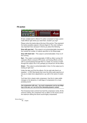 Page 67Groove Agent 3
66 English
FX section
At last, multiple built-in effects! It’s rather convenient to have custom 
made effects right where you need them, wouldn’t you say?
Please notice the twelve tabs at the top of this section. They represent 
the twelve possible outputs in Groove Agent 3. The color coding is 
very important here, because it informs you about the following.
Grey with grey text – This output is not active/selectable, because it 
lies outside the number of outputs specified on the Setup...