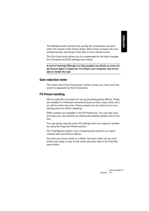 Page 68Groove Agent 3
English 67
ENGLISH
The Release knob controls how quickly the compressor recovers 
when the volume of the drums drops. Short times increase the com-
pressed sound, and longer times give a more natural sound.
The Out Level knob allows you to compensate for the level changes 
the Compress and EQ settings may induce.
A word of warning! Although it is fully possible use effects on every sin-
gle Groove Agent 3 output (all 12 of them), your computer may not be 
able to handle the load. 
Gain...