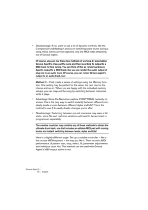 Page 77Groove Agent 3
76 English
•Disadvantage: If you want to use a lot of dynamic controls, like the 
Compressor knob fading in and out or switching snare drums during a 
song, these events are not captured, only the MIDI notes streaming 
out of Groove Agent.
Of course, you can mix these two methods of working, by automating 
Groove Agent to map out the song and then recording its output to a 
MIDI track for fine tuning. You can think of this as rendering Groove 
Agent’s output to a MIDI track, like you can...