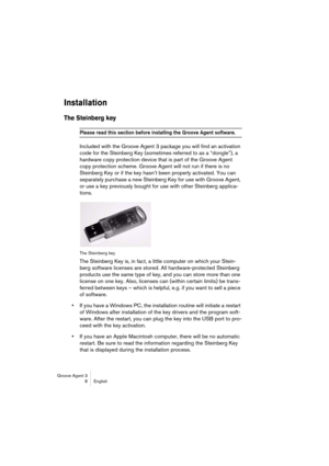 Page 9 
Groove Agent 3
8English 
Installation
 
The Steinberg key
 
Please read this section before installing the Groove Agent software. 
 
Included with the Groove Agent 3 package you will find an activation 
code for the Steinberg Key (sometimes referred to as a “dongle”), a 
hardware copy protection device that is part of the Groove Agent 
copy protection scheme. Groove Agent will not run if there is no 
Steinberg Key or if the key hasn’t been properly activated. You can 
separately purchase a new...