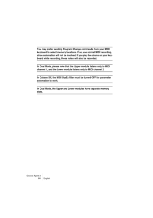 Page 81Groove Agent 3
80 English
You may prefer sending Program Change commands from your MIDI 
keyboard to select memory locations. If so, use normal MIDI recording, 
since automation will not be involved. If you play live drums on your key-
board while recording, those notes will also be recorded.
In Dual Mode, please note that the Upper module listens only to MIDI 
channel 1, and the Lower module listens only to MIDI channel 2
In Cubase SX, the MIDI SysEx filter must be turned OFF for parameter 
automation...