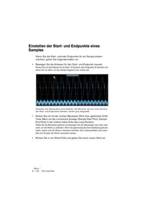 Page 102HALion8 – 102 Die Loop-Seite
Einstellen der Start- und Endpunkte eines 
Samples
Wenn Sie die Start- und/oder Endpunkte für ein Sample ändern 
möchten, gehen Sie folgendermaßen vor:
•Bewegen Sie die Anfasser für den Start- und Endpunkt manuell.
Klicken Sie auf die Anfasser für die Start- (S-Symbol) oder Endpunkte (E-Symbol) und 
ziehen Sie sie dahin, wo das Sample beginnen bzw. enden soll.
Verändern des Startpunktes eines Samples. Die Bereiche, die sich nicht zwischen 
den Start- und Endpunkten befinden,...