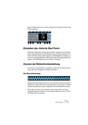 Page 103HALionDie Loop-Seite 8 – 103
Diese Funktion lässt sich auf alle numerischen Anzeigen auf der Loop-
Seite anwenden.
Einstellen des »Velocity Start Point«
Mit diesem Parameter können Sie einstellen, inwieweit die Anschlag-
stärke den Startpunkt der Wiedergabe eines Samples beeinflusst. Je 
höher der Wert, desto später beginnt die Wiedergabe im Sample, re-
lativ zum Anschlagstärkewert. (Mit einem hohen Anschlagsstärkewert 
beginnt die Wiedergabe also erst später im Sample.)
Zoomen der Wellenformdarstellung...