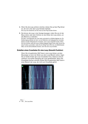 Page 106HALion8 – 106 Die Loop-Seite
4.Wenn Sie die Loop anhören möchten, klicken Sie auf den Play-Schal-
ter, der sich unter dem Loop-Schalter befindet.
Die Loop wird wiederholt, bis Sie erneut auf den Play-Schalter klicken.
5.Sie können die Loop in der Anzeige bewegen, indem Sie sie mit der 
Maus ziehen oder beim Anhören an den Ecken der Loop ziehen, um 
den Bereich zu verändern.
Die Start- und Endpunkte der Loop rasten automatisch an Nulldurchgängen ein. Ein 
Nulldurchgang befindet sich dort, wo die...