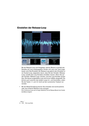 Page 108HALion8 – 108 Die Loop-Seite
Einstellen der Release-Loop
Mit der Release-Loop wird festgelegt, welcher Bereich innerhalb des 
Samples als Loop wiedergegeben werden soll, wenn die Taste losge-
lassen wird. Das Einstellen der Release-Loop gleicht dem Einstellen ei-
ner Sustain-Loop, abgesehen davon, dass Sie den Schalter »Release 
Loop« anstelle des Loop-Schalters einstellen müssen. Wenn Sie auf 
den Schalter »Release Loop« drücken, wird der Loop-Schalter dunkel-
blau. Die derzeit ausgewählte Loop wird...