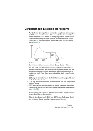 Page 113HALionDie Seite »Env/Filter« 9 – 113
Der Bereich zum Einstellen der Hüllkurve
Auf der Seite »Envelope/Filter« können Sie komplexere Einstellungen 
für Hüllkurven vornehmen als auf der Macro-Seite. Für jede Hüllkurve 
stehen Ihnen bis zu 32 Punkte zur Verfügung und Sie können lineare 
und logarithmische Hüllkurven erstellen. Außerdem können Sie die 
Hüllkurven mit dem Tempo Ihrer Host-Anwendung synchronisieren, 
siehe Seite 119.
Die wichtigsten Hüllkurvenparameter: Attack – Decay – Sustain – Release.
Mit...